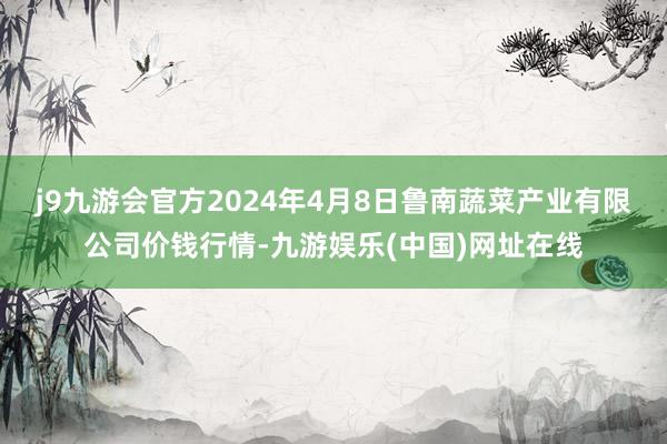 j9九游会官方2024年4月8日鲁南蔬菜产业有限公司价钱行情-九游娱乐(中国)网址在线