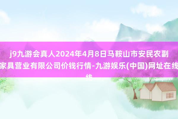 j9九游会真人2024年4月8日马鞍山市安民农副家具营业有限公司价钱行情-九游娱乐(中国)网址在线