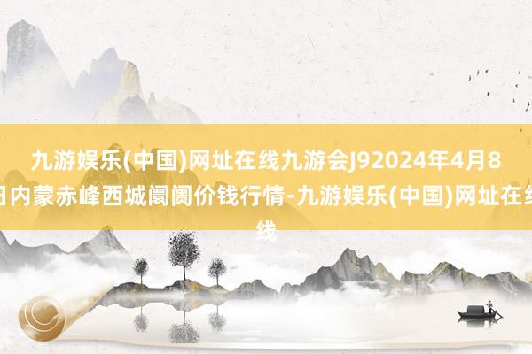 九游娱乐(中国)网址在线九游会J92024年4月8日内蒙赤峰西城阛阓价钱行情-九游娱乐(中国)网址在线