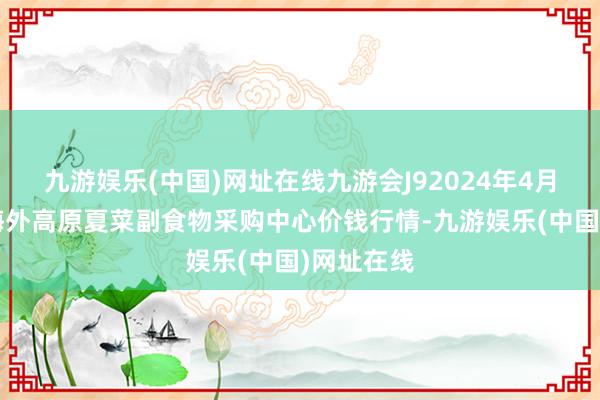 九游娱乐(中国)网址在线九游会J92024年4月8日兰州海外高原夏菜副食物采购中心价钱行情-九游娱乐(中国)网址在线