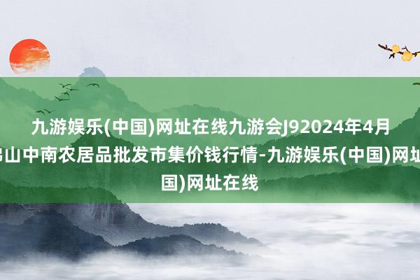 九游娱乐(中国)网址在线九游会J92024年4月8日佛山中南农居品批发市集价钱行情-九游娱乐(中国)网址在线