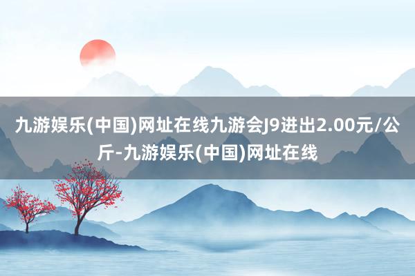 九游娱乐(中国)网址在线九游会J9进出2.00元/公斤-九游娱乐(中国)网址在线