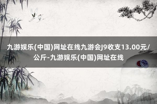 九游娱乐(中国)网址在线九游会J9收支13.00元/公斤-九游娱乐(中国)网址在线