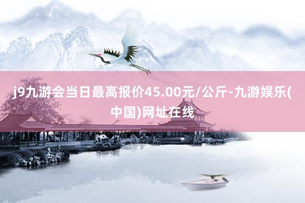 j9九游会当日最高报价45.00元/公斤-九游娱乐(中国)网址在线