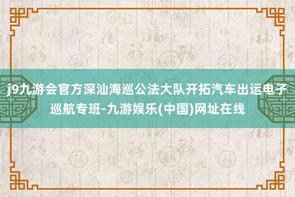 j9九游会官方深汕海巡公法大队开拓汽车出运电子巡航专班-九游娱乐(中国)网址在线