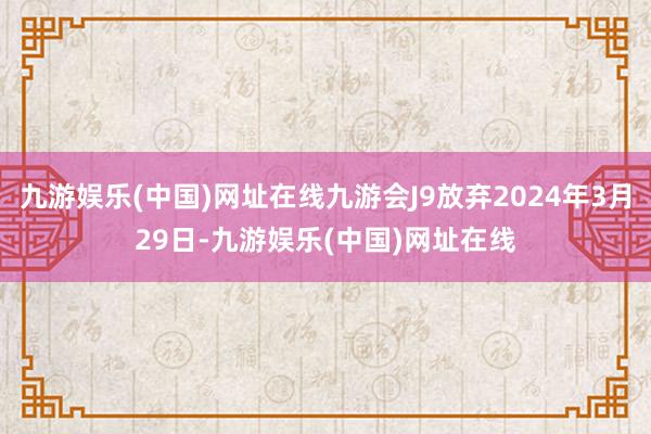 九游娱乐(中国)网址在线九游会J9放弃2024年3月29日-九游娱乐(中国)网址在线