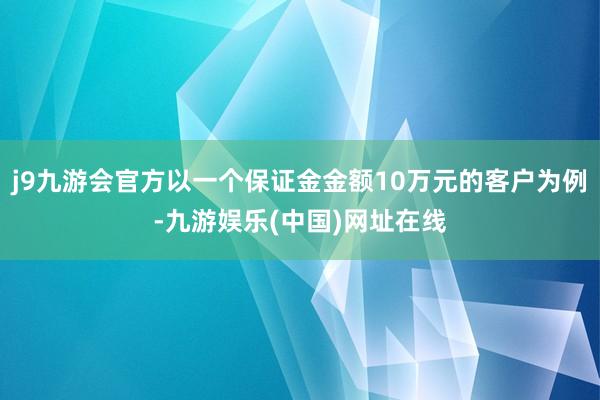 j9九游会官方以一个保证金金额10万元的客户为例-九游娱乐(中国)网址在线