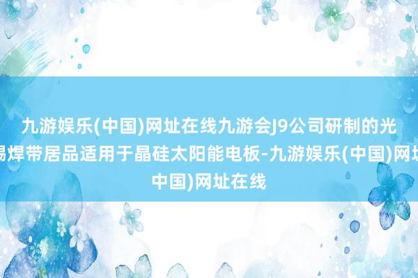 九游娱乐(中国)网址在线九游会J9公司研制的光伏涂锡焊带居品适用于晶硅太阳能电板-九游娱乐(中国)网址在线