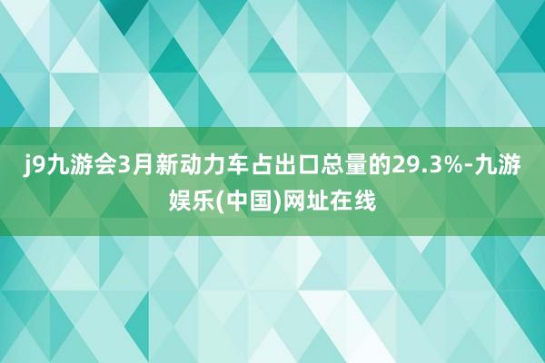 j9九游会3月新动力车占出口总量的29.3%-九游娱乐(中国)网址在线