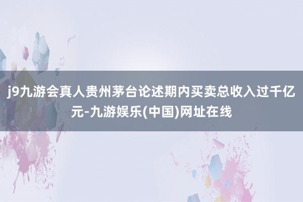 j9九游会真人贵州茅台论述期内买卖总收入过千亿元-九游娱乐(中国)网址在线