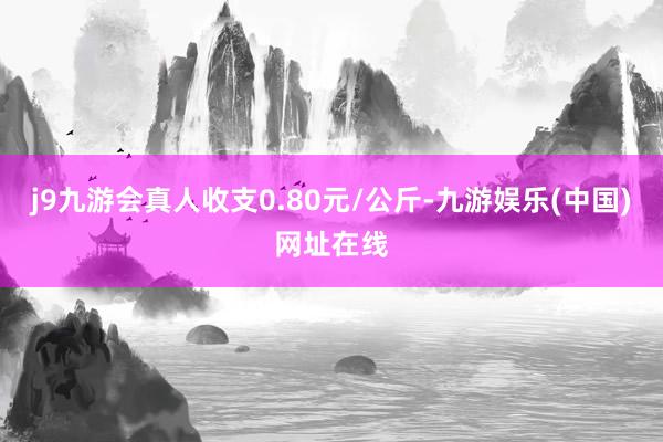 j9九游会真人收支0.80元/公斤-九游娱乐(中国)网址在线