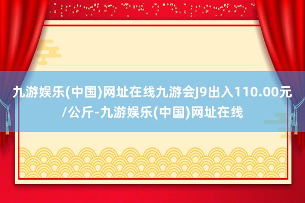 九游娱乐(中国)网址在线九游会J9出入110.00元/公斤-九游娱乐(中国)网址在线