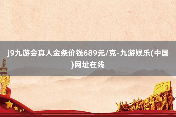 j9九游会真人金条价钱689元/克-九游娱乐(中国)网址在线