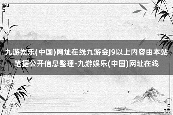 九游娱乐(中国)网址在线九游会J9以上内容由本站笔据公开信息整理-九游娱乐(中国)网址在线