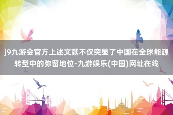 j9九游会官方上述文献不仅突显了中国在全球能源转型中的弥留地位-九游娱乐(中国)网址在线