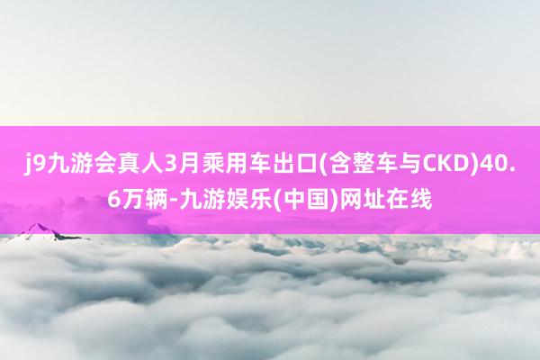 j9九游会真人3月乘用车出口(含整车与CKD)40.6万辆-九游娱乐(中国)网址在线