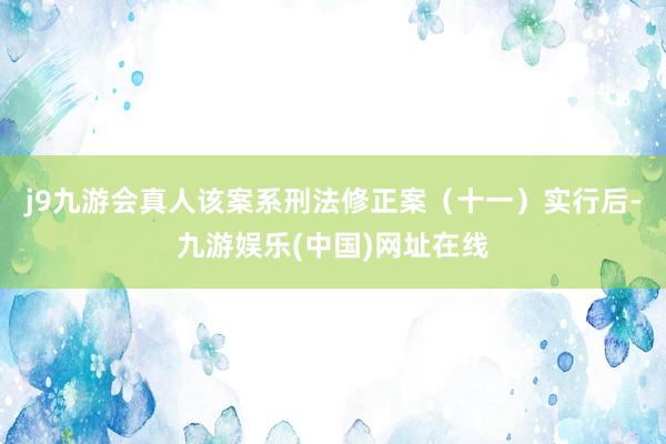 j9九游会真人该案系刑法修正案（十一）实行后-九游娱乐(中国)网址在线