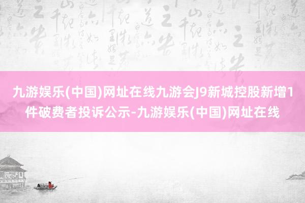 九游娱乐(中国)网址在线九游会J9新城控股新增1件破费者投诉公示-九游娱乐(中国)网址在线