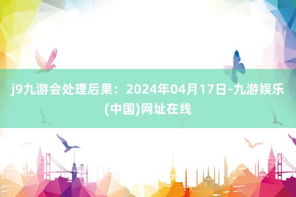 j9九游会处理后果：2024年04月17日-九游娱乐(中国)网址在线