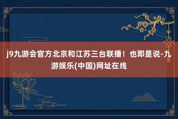 j9九游会官方北京和江苏三台联播！也即是说-九游娱乐(中国)网址在线