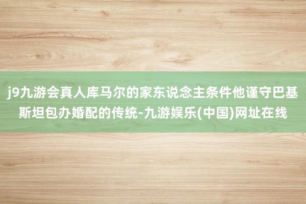 j9九游会真人库马尔的家东说念主条件他谨守巴基斯坦包办婚配的传统-九游娱乐(中国)网址在线