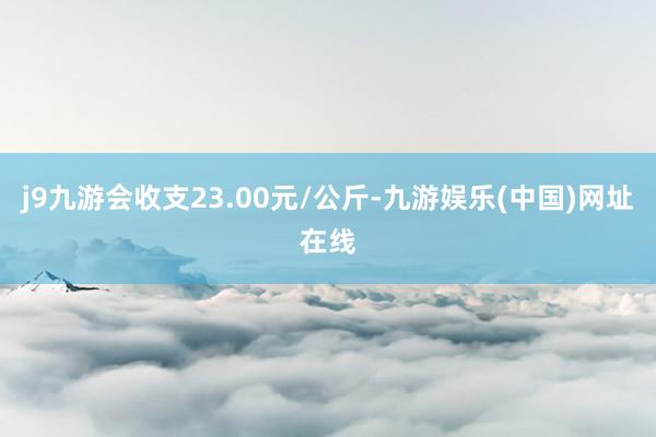 j9九游会收支23.00元/公斤-九游娱乐(中国)网址在线