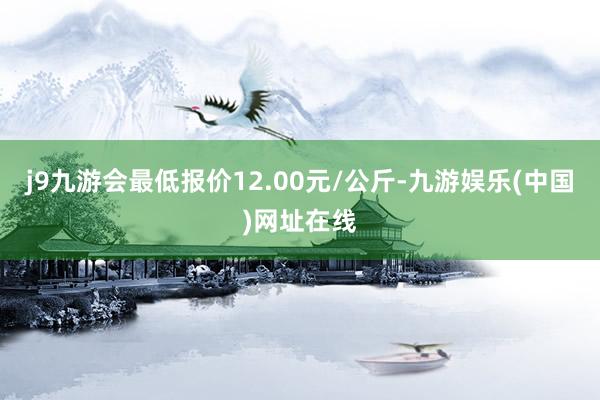 j9九游会最低报价12.00元/公斤-九游娱乐(中国)网址在线