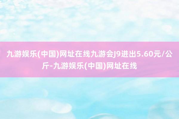 九游娱乐(中国)网址在线九游会J9进出5.60元/公斤-九游娱乐(中国)网址在线