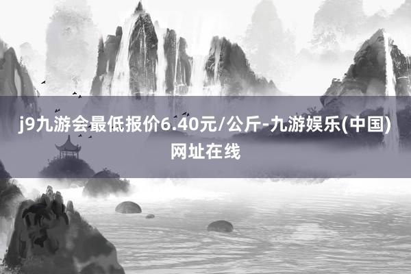 j9九游会最低报价6.40元/公斤-九游娱乐(中国)网址在线