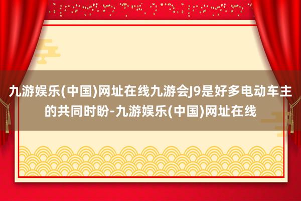 九游娱乐(中国)网址在线九游会J9是好多电动车主的共同时盼-九游娱乐(中国)网址在线