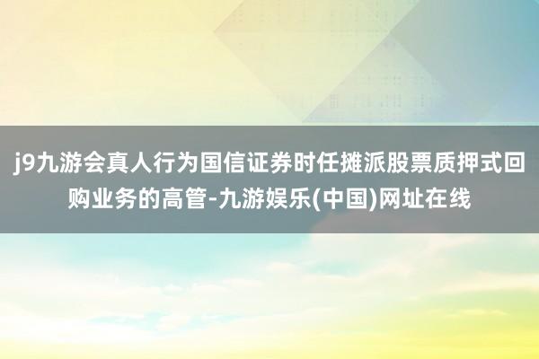 j9九游会真人行为国信证券时任摊派股票质押式回购业务的高管-九游娱乐(中国)网址在线