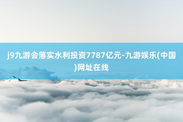 j9九游会落实水利投资7787亿元-九游娱乐(中国)网址在线