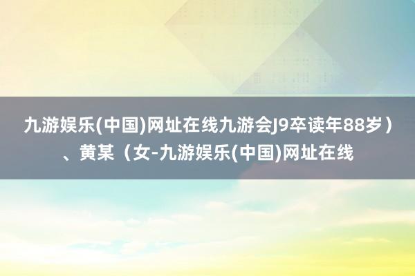 九游娱乐(中国)网址在线九游会J9卒读年88岁）、黄某（女-九游娱乐(中国)网址在线