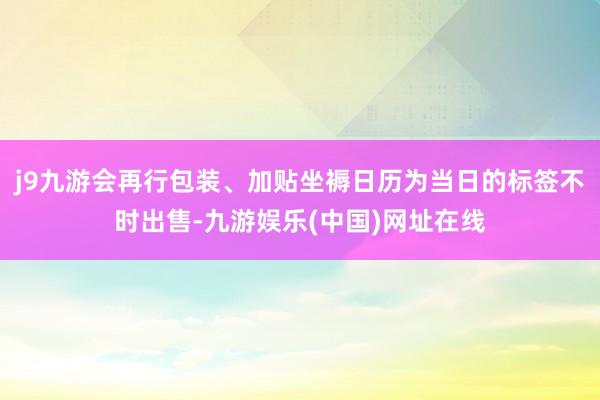 j9九游会再行包装、加贴坐褥日历为当日的标签不时出售-九游娱乐(中国)网址在线