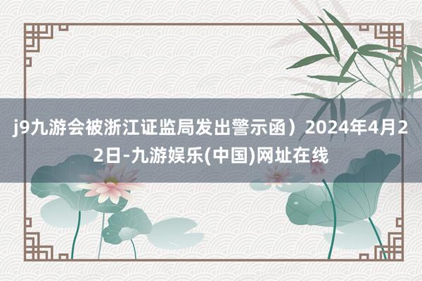 j9九游会被浙江证监局发出警示函）2024年4月22日-九游娱乐(中国)网址在线