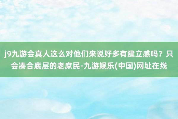 j9九游会真人这么对他们来说好多有建立感吗？只会凑合底层的老庶民-九游娱乐(中国)网址在线