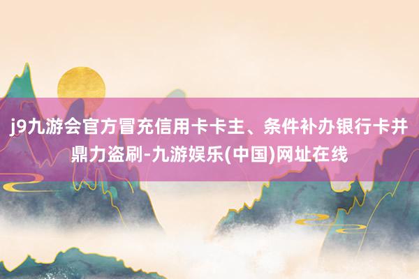 j9九游会官方冒充信用卡卡主、条件补办银行卡并鼎力盗刷-九游娱乐(中国)网址在线