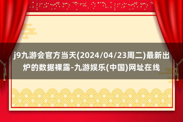 j9九游会官方当天(2024/04/23周二)最新出炉的数据裸露-九游娱乐(中国)网址在线