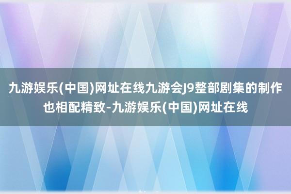 九游娱乐(中国)网址在线九游会J9整部剧集的制作也相配精致-九游娱乐(中国)网址在线