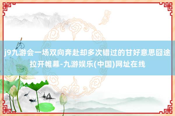 j9九游会一场双向奔赴却多次错过的甘好意思囧途拉开帷幕-九游娱乐(中国)网址在线