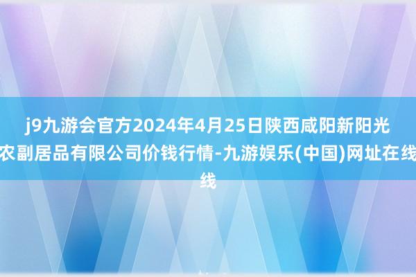 j9九游会官方2024年4月25日陕西咸阳新阳光农副居品有限公司价钱行情-九游娱乐(中国)网址在线