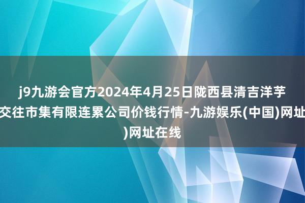 j9九游会官方2024年4月25日陇西县清吉洋芋批发交往市集有限连累公司价钱行情-九游娱乐(中国)网址在线