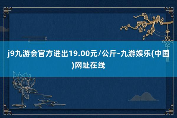 j9九游会官方进出19.00元/公斤-九游娱乐(中国)网址在线