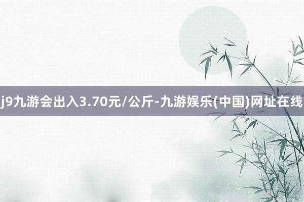 j9九游会出入3.70元/公斤-九游娱乐(中国)网址在线