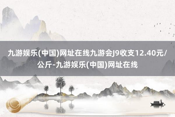 九游娱乐(中国)网址在线九游会J9收支12.40元/公斤-九游娱乐(中国)网址在线