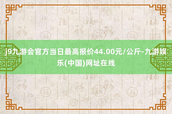 j9九游会官方当日最高报价44.00元/公斤-九游娱乐(中国)网址在线