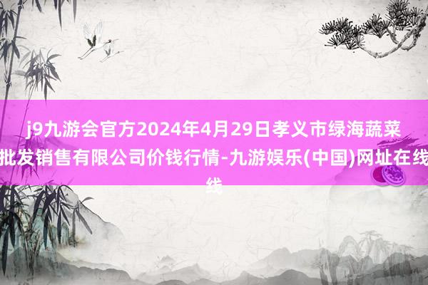 j9九游会官方2024年4月29日孝义市绿海蔬菜批发销售有限公司价钱行情-九游娱乐(中国)网址在线