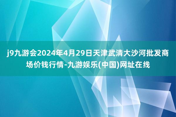 j9九游会2024年4月29日天津武清大沙河批发商场价钱行情-九游娱乐(中国)网址在线