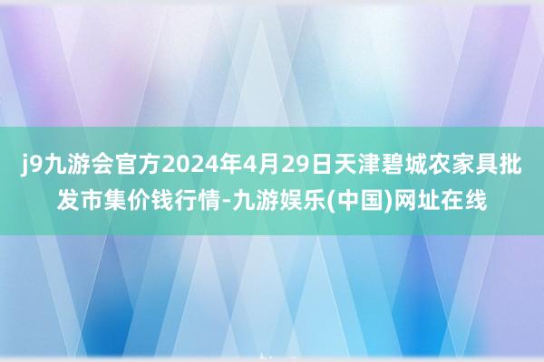 j9九游会官方2024年4月29日天津碧城农家具批发市集价钱行情-九游娱乐(中国)网址在线