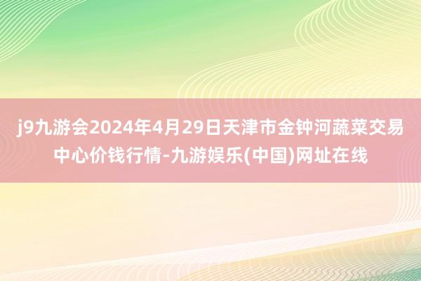 j9九游会2024年4月29日天津市金钟河蔬菜交易中心价钱行情-九游娱乐(中国)网址在线